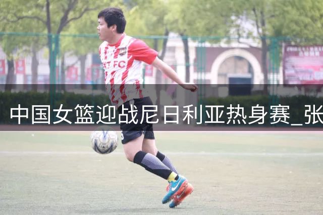 中国女篮迎战尼日利亚热身赛 张子宇领衔内线冲击世界杯备战